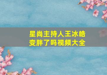 星尚主持人王冰皓变胖了吗视频大全