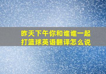 昨天下午你和谁谁一起打篮球英语翻译怎么说