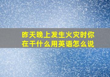 昨天晚上发生火灾时你在干什么用英语怎么说