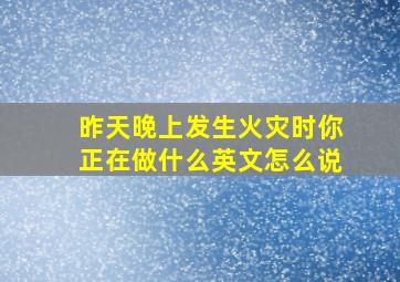 昨天晚上发生火灾时你正在做什么英文怎么说