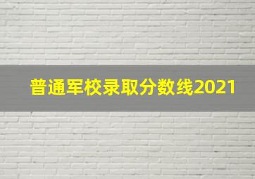 普通军校录取分数线2021