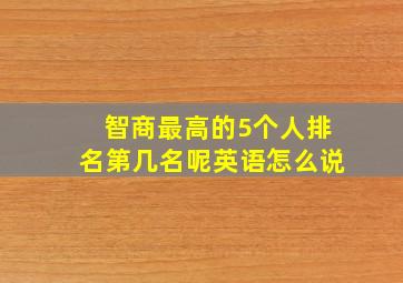 智商最高的5个人排名第几名呢英语怎么说