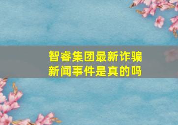 智睿集团最新诈骗新闻事件是真的吗