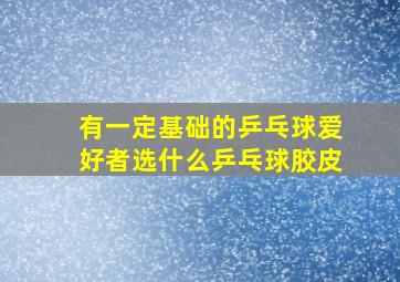 有一定基础的乒乓球爱好者选什么乒乓球胶皮