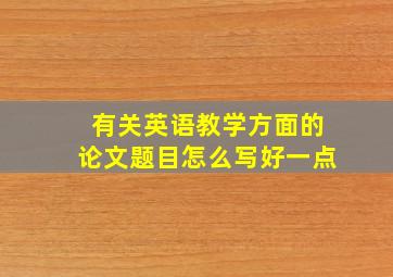 有关英语教学方面的论文题目怎么写好一点