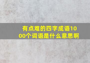 有点难的四字成语1000个词语是什么意思啊