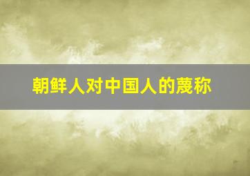 朝鲜人对中国人的蔑称