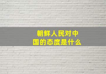 朝鲜人民对中国的态度是什么