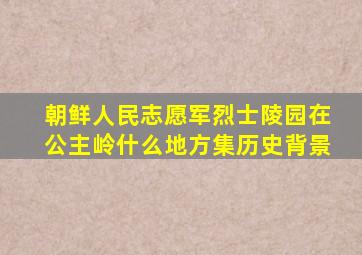 朝鲜人民志愿军烈士陵园在公主岭什么地方集历史背景