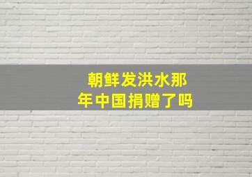 朝鲜发洪水那年中国捐赠了吗