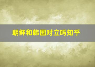 朝鲜和韩国对立吗知乎