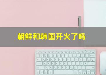 朝鲜和韩国开火了吗