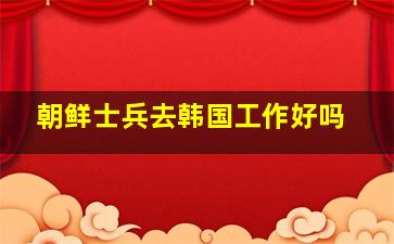 朝鲜士兵去韩国工作好吗