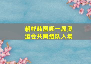 朝鲜韩国哪一届奥运会共同组队入场