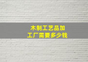 木制工艺品加工厂需要多少钱