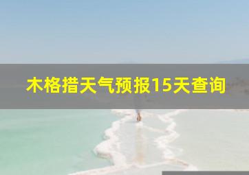 木格措天气预报15天查询