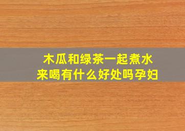 木瓜和绿茶一起煮水来喝有什么好处吗孕妇