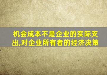 机会成本不是企业的实际支出,对企业所有者的经济决策