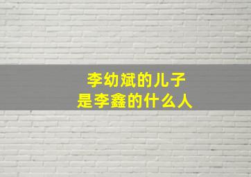 李幼斌的儿子是李鑫的什么人