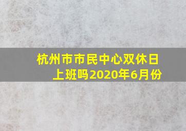 杭州市市民中心双休日上班吗2020年6月份