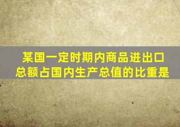 某国一定时期内商品进出口总额占国内生产总值的比重是