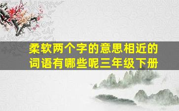 柔软两个字的意思相近的词语有哪些呢三年级下册