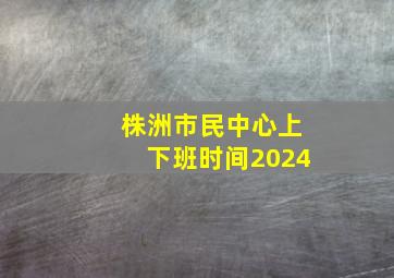 株洲市民中心上下班时间2024