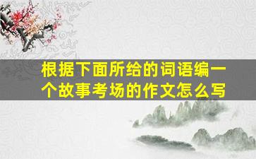 根据下面所给的词语编一个故事考场的作文怎么写