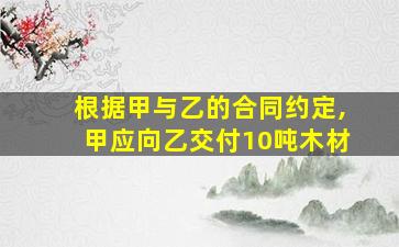 根据甲与乙的合同约定,甲应向乙交付10吨木材