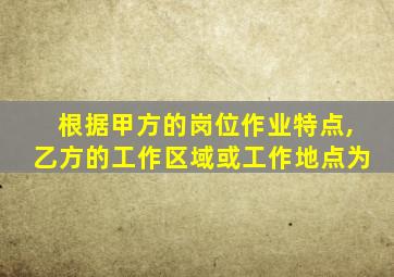 根据甲方的岗位作业特点,乙方的工作区域或工作地点为