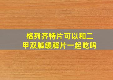 格列齐特片可以和二甲双胍缓释片一起吃吗