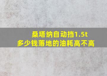 桑塔纳自动挡1.5t多少钱落地的油耗高不高