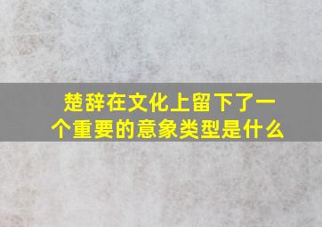 楚辞在文化上留下了一个重要的意象类型是什么