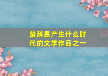 楚辞是产生什么时代的文学作品之一