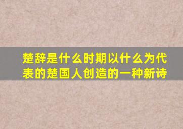 楚辞是什么时期以什么为代表的楚国人创造的一种新诗