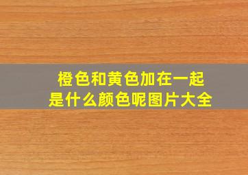 橙色和黄色加在一起是什么颜色呢图片大全