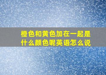 橙色和黄色加在一起是什么颜色呢英语怎么说