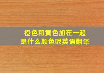 橙色和黄色加在一起是什么颜色呢英语翻译