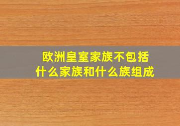 欧洲皇室家族不包括什么家族和什么族组成