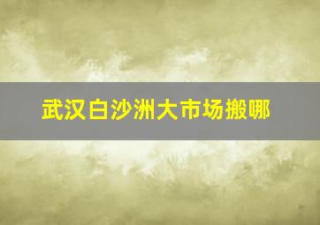 武汉白沙洲大市场搬哪