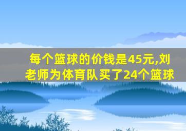 每个篮球的价钱是45元,刘老师为体育队买了24个篮球