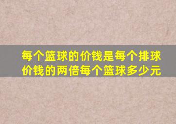 每个篮球的价钱是每个排球价钱的两倍每个篮球多少元