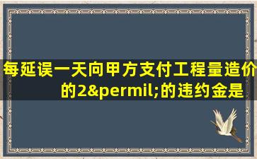 每延误一天向甲方支付工程量造价的2‰的违约金是多少