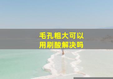 毛孔粗大可以用刷酸解决吗