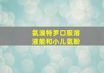 氨溴特罗口服溶液能和小儿氨酚