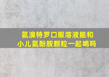 氨溴特罗口服溶液能和小儿氨酚胺颗粒一起喝吗