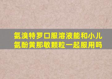 氨溴特罗口服溶液能和小儿氨酚黄那敏颗粒一起服用吗