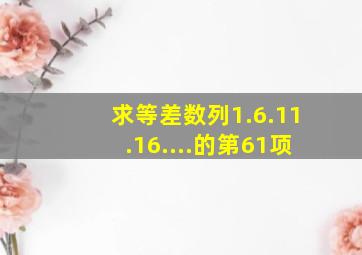 求等差数列1.6.11.16....的第61项