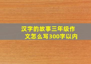 汉字的故事三年级作文怎么写300字以内