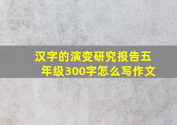 汉字的演变研究报告五年级300字怎么写作文